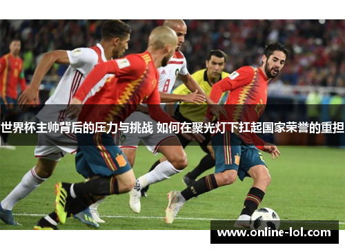 世界杯主帅背后的压力与挑战 如何在聚光灯下扛起国家荣誉的重担