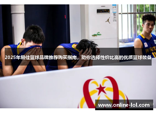 2025年最佳篮球品牌推荐购买指南，助你选择性价比高的优质篮球装备