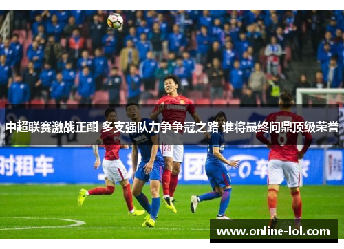中超联赛激战正酣 多支强队力争争冠之路 谁将最终问鼎顶级荣誉
