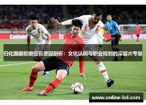 归化国脚拒绝征召原因剖析：文化认同与职业规划的深层次考量